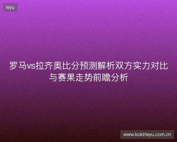 罗马vs拉齐奥比分预测解析双方实力对比与赛果走势前瞻分析